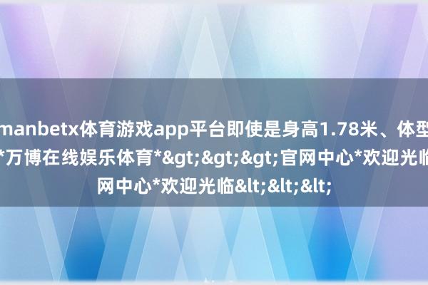manbetx体育游戏app平台即使是身高1.78米、体型偏胖的乘客-*万博在线娱乐体育*>>>官网中心*欢迎光临<<<
