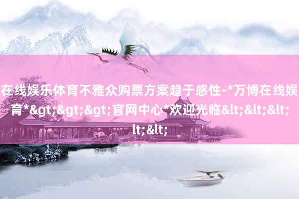 万博在线娱乐体育不雅众购票方案趋于感性-*万博在线娱乐体育*>>>官网中心*欢迎光临<<<