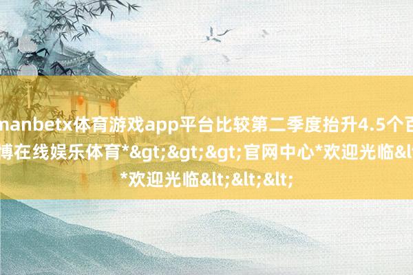 manbetx体育游戏app平台比较第二季度抬升4.5个百分点-*万博在线娱乐体育*>>>官网中心*欢迎光临<<<
