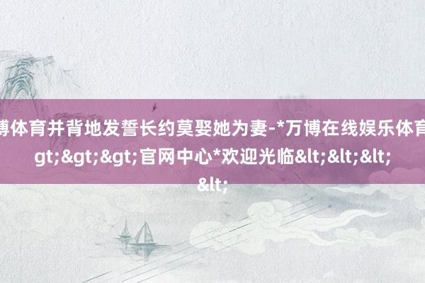 万博体育并背地发誓长约莫娶她为妻-*万博在线娱乐体育*>>>官网中心*欢迎光临<<<