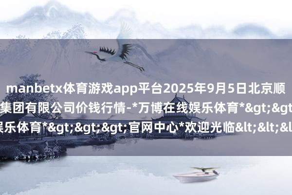 manbetx体育游戏app平台2025年9月5日北京顺鑫石门国外农居品批发商场集团有限公司价钱行情-*万博在线娱乐体育*>>>官网中心*欢迎光临<<<