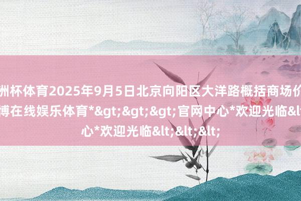 欧洲杯体育2025年9月5日北京向阳区大洋路概括商场价钱行情-*万博在线娱乐体育*>>>官网中心*欢迎光临<<<