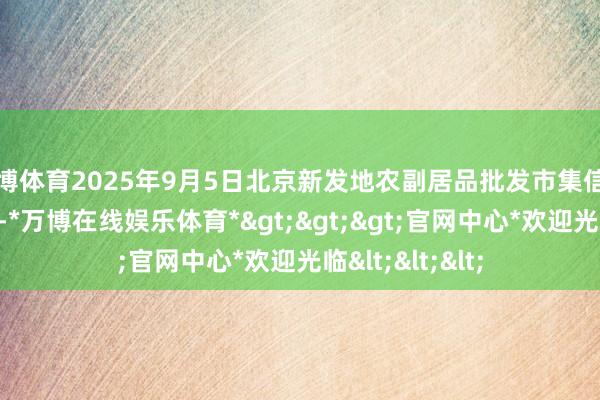 万博体育2025年9月5日北京新发地农副居品批发市集信息中心价钱行情-*万博在线娱乐体育*>>>官网中心*欢迎光临<<<