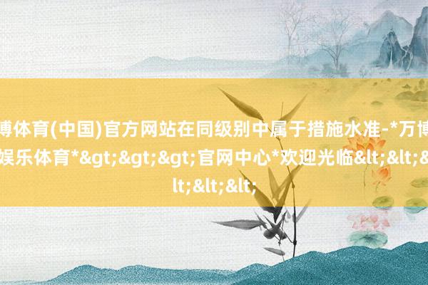 万博体育(中国)官方网站在同级别中属于措施水准-*万博在线娱乐体育*>>>官网中心*欢迎光临<<<