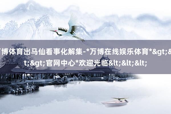 万博体育出马仙看事化解集-*万博在线娱乐体育*>>>官网中心*欢迎光临<<<
