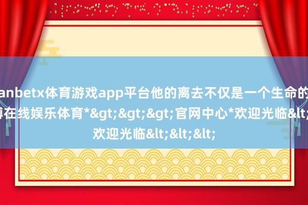 manbetx体育游戏app平台他的离去不仅是一个生命的终结-*万博在线娱乐体育*>>>官网中心*欢迎光临<<<