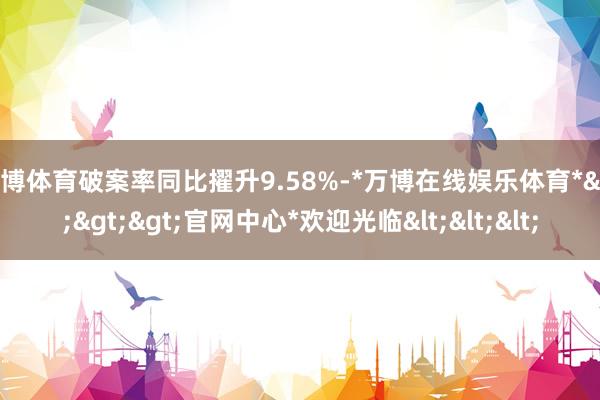 万博体育破案率同比擢升9.58%-*万博在线娱乐体育*>>>官网中心*欢迎光临<<<