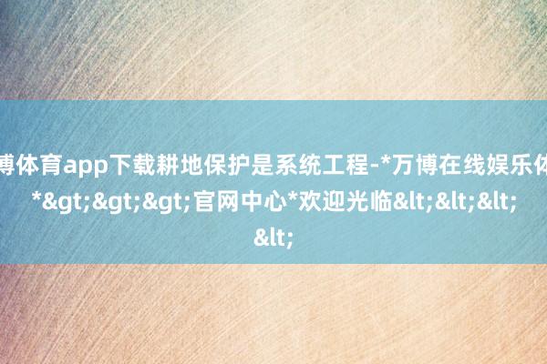 万博体育app下载　　耕地保护是系统工程-*万博在线娱乐体育*>>>官网中心*欢迎光临<<<