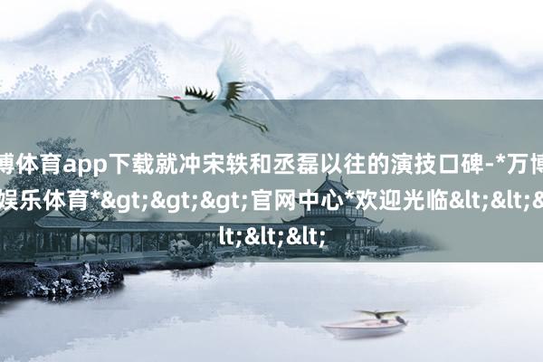 万博体育app下载就冲宋轶和丞磊以往的演技口碑-*万博在线娱乐体育*>>>官网中心*欢迎光临<<<