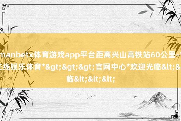 manbetx体育游戏app平台距离兴山高铁站60公里-*万博在线娱乐体育*>>>官网中心*欢迎光临<<<