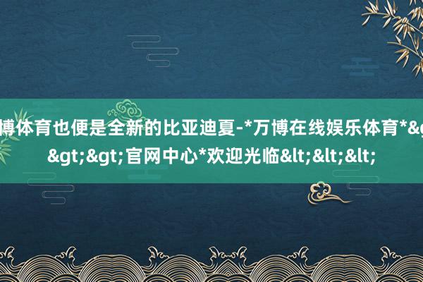 万博体育也便是全新的比亚迪夏-*万博在线娱乐体育*>>>官网中心*欢迎光临<<<