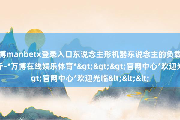 万博manbetx登录入口东说念主形机器东说念主的负载时常不寥落20公斤-*万博在线娱乐体育*>>>官网中心*欢迎光临<<<