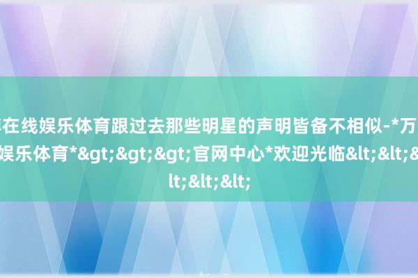 万博在线娱乐体育跟过去那些明星的声明皆备不相似-*万博在线娱乐体育*>>>官网中心*欢迎光临<<<