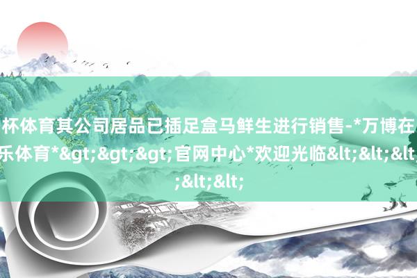 欧洲杯体育其公司居品已插足盒马鲜生进行销售-*万博在线娱乐体育*>>>官网中心*欢迎光临<<<