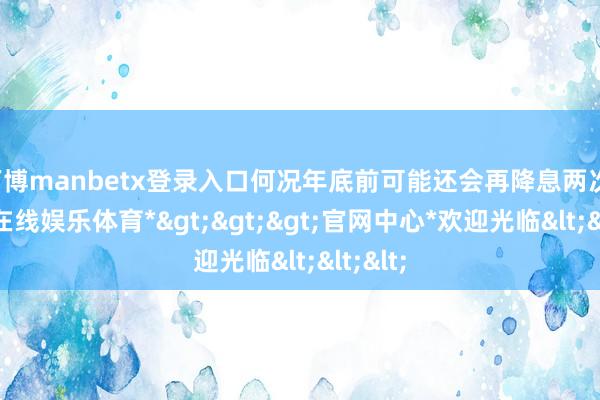 万博manbetx登录入口何况年底前可能还会再降息两次-*万博在线娱乐体育*>>>官网中心*欢迎光临<<<