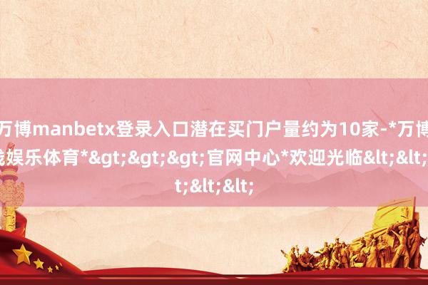 万博manbetx登录入口  潜在买门户量约为10家-*万博在线娱乐体育*>>>官网中心*欢迎光临<<<