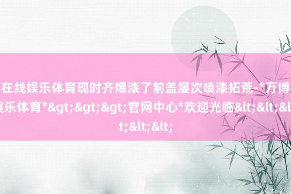 万博在线娱乐体育现时齐爆漆了前盖屡次喷漆拓荒-*万博在线娱乐体育*>>>官网中心*欢迎光临<<<