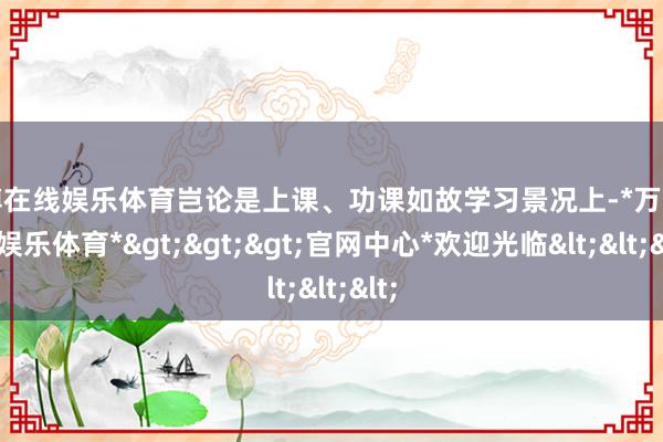 万博在线娱乐体育岂论是上课、功课如故学习景况上-*万博在线娱乐体育*>>>官网中心*欢迎光临<<<