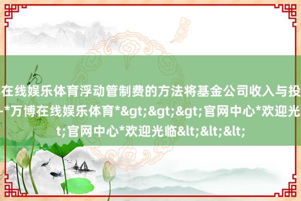 万博在线娱乐体育浮动管制费的方法将基金公司收入与投资者收益径直挂钩-*万博在线娱乐体育*>>>官网中心*欢迎光临<<<