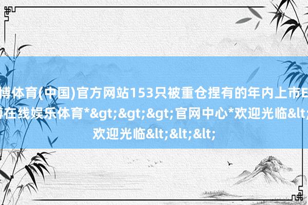 万博体育(中国)官方网站153只被重仓捏有的年内上市ETF中-*万博在线娱乐体育*>>>官网中心*欢迎光临<<<