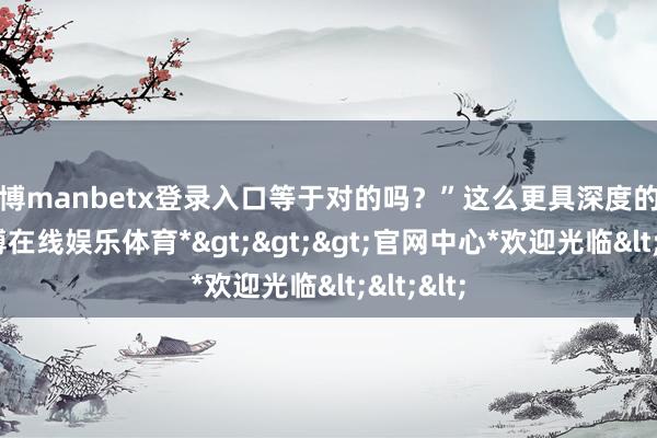 万博manbetx登录入口等于对的吗？”这么更具深度的问题-*万博在线娱乐体育*>>>官网中心*欢迎光临<<<