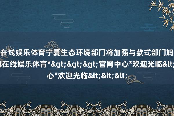 万博在线娱乐体育宁夏生态环境部门将加强与款式部门鸠合会商-*万博在线娱乐体育*>>>官网中心*欢迎光临<<<