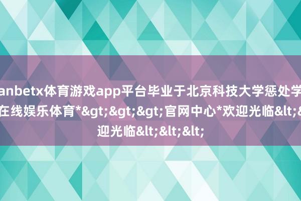 manbetx体育游戏app平台毕业于北京科技大学惩处学院-*万博在线娱乐体育*>>>官网中心*欢迎光临<<<