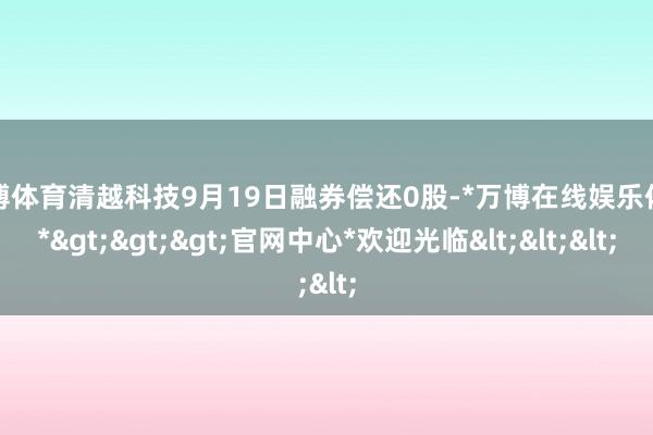 万博体育清越科技9月19日融券偿还0股-*万博在线娱乐体育*>>>官网中心*欢迎光临<<<