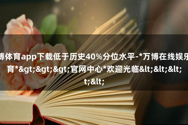 万博体育app下载低于历史40%分位水平-*万博在线娱乐体育*>>>官网中心*欢迎光临<<<