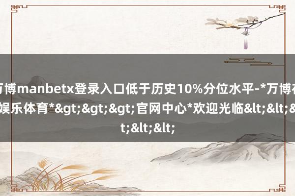 万博manbetx登录入口低于历史10%分位水平-*万博在线娱乐体育*>>>官网中心*欢迎光临<<<