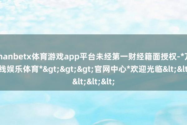 manbetx体育游戏app平台未经第一财经籍面授权-*万博在线娱乐体育*>>>官网中心*欢迎光临<<<