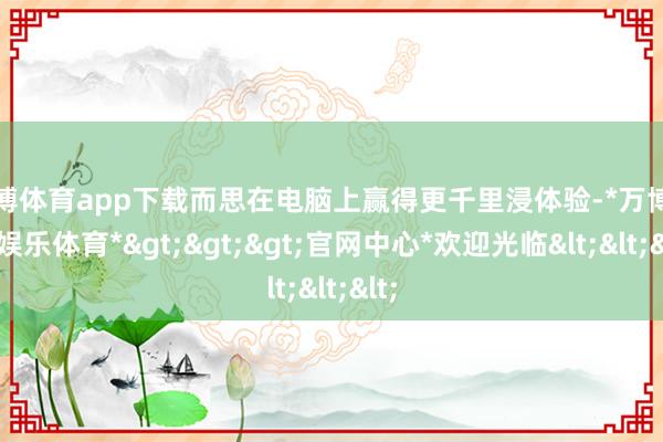 万博体育app下载而思在电脑上赢得更千里浸体验-*万博在线娱乐体育*>>>官网中心*欢迎光临<<<