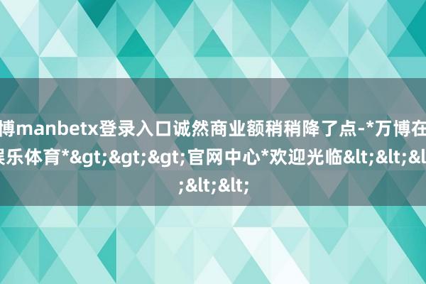 万博manbetx登录入口诚然商业额稍稍降了点-*万博在线娱乐体育*>>>官网中心*欢迎光临<<<