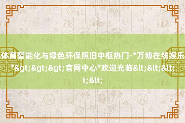 万博体育智能化与绿色环保照旧中枢热门-*万博在线娱乐体育*>>>官网中心*欢迎光临<<<
