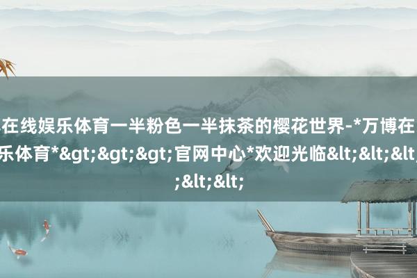 万博在线娱乐体育一半粉色一半抹茶的樱花世界-*万博在线娱乐体育*>>>官网中心*欢迎光临<<<