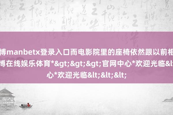 万博manbetx登录入口而电影院里的座椅依然跟以前相同柔嫩-*万博在线娱乐体育*>>>官网中心*欢迎光临<<<