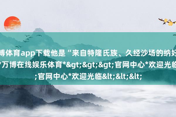 万博体育app下载他是“来自特隆氏族、久经沙场的纳好意思族战士”-*万博在线娱乐体育*>>>官网中心*欢迎光临<<<