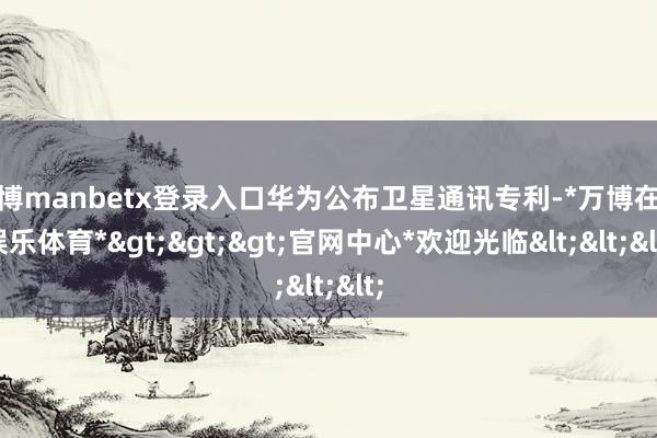 万博manbetx登录入口华为公布卫星通讯专利-*万博在线娱乐体育*>>>官网中心*欢迎光临<<<