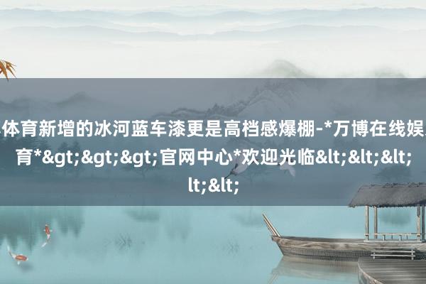 万博体育新增的冰河蓝车漆更是高档感爆棚-*万博在线娱乐体育*>>>官网中心*欢迎光临<<<