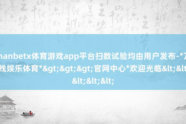 manbetx体育游戏app平台扫数试验均由用户发布-*万博在线娱乐体育*>>>官网中心*欢迎光临<<<