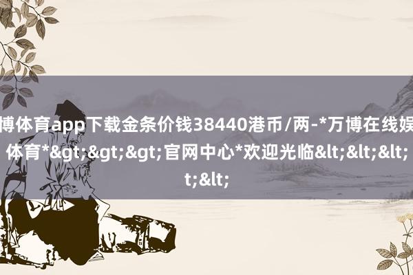 万博体育app下载金条价钱38440港币/两-*万博在线娱乐体育*>>>官网中心*欢迎光临<<<