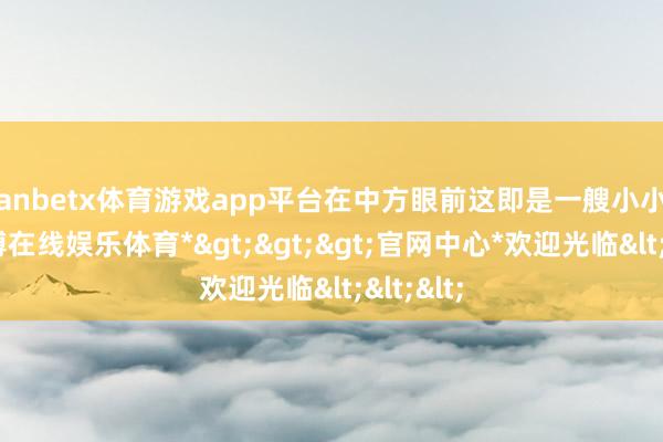 manbetx体育游戏app平台在中方眼前这即是一艘小小的船-*万博在线娱乐体育*>>>官网中心*欢迎光临<<<