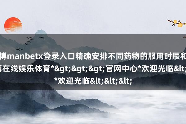 万博manbetx登录入口精确安排不同药物的服用时辰和剂量-*万博在线娱乐体育*>>>官网中心*欢迎光临<<<
