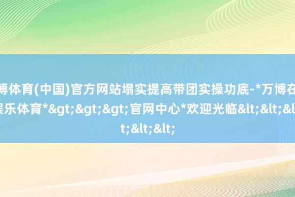 万博体育(中国)官方网站塌实提高带团实操功底-*万博在线娱乐体育*>>>官网中心*欢迎光临<<<
