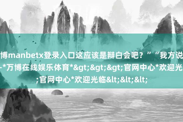 万博manbetx登录入口这应该是辩白会吧?”“我方说这不是政论节目-*万博在线娱乐体育*>>>官网中心*欢迎光临<<<