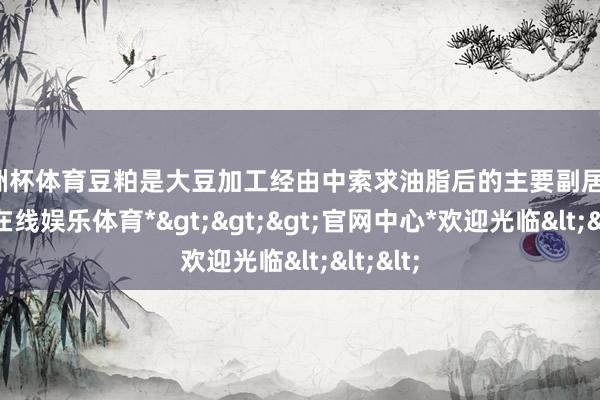 欧洲杯体育豆粕是大豆加工经由中索求油脂后的主要副居品-*万博在线娱乐体育*>>>官网中心*欢迎光临<<<