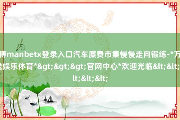 万博manbetx登录入口汽车糜费市集慢慢走向锻练-*万博在线娱乐体育*>>>官网中心*欢迎光临<<<