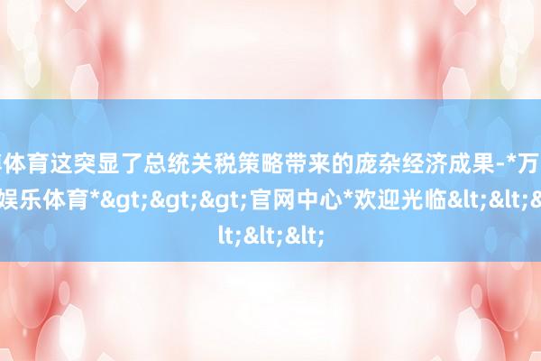 万博体育这突显了总统关税策略带来的庞杂经济成果-*万博在线娱乐体育*>>>官网中心*欢迎光临<<<