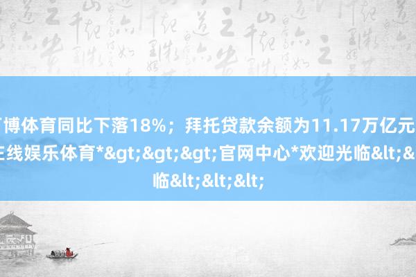 万博体育同比下落18%；拜托贷款余额为11.17万亿元-*万博在线娱乐体育*>>>官网中心*欢迎光临<<<