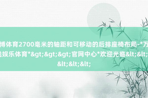 万博体育2700毫米的轴距和可移动的后排座椅布局-*万博在线娱乐体育*>>>官网中心*欢迎光临<<<